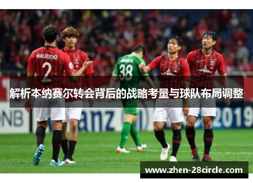 解析本纳赛尔转会背后的战略考量与球队布局调整