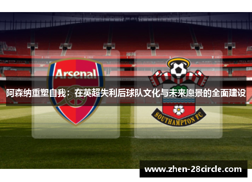 阿森纳重塑自我:在英超失利后球队文化与未来愿景的全面建设 阿森纳重塑自我:在英超失利后球队文化与未来愿景的全面建设