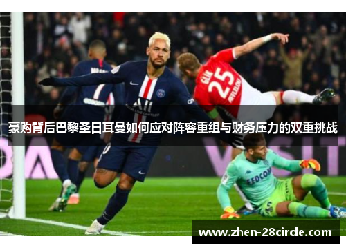 豪购背后巴黎圣日耳曼如何应对阵容重组与财务压力的双重挑战