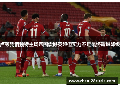 卢顿凭借独特主场氛围震撼英超但实力不足最终遗憾降级 卢顿凭借独特主场氛围震撼英超但实力不足最终遗憾降级