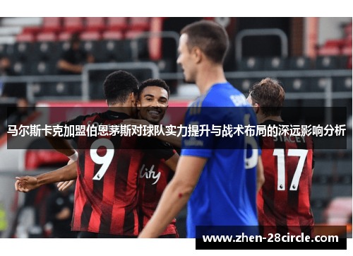 马尔斯卡克加盟伯恩茅斯对球队实力提升与战术布局的深远影响分析 马尔斯卡克加盟伯恩茅斯对球队实力提升与战术布局的深远影响分析