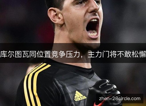 库尔图瓦同位置竞争压力,主力门将不敢松懈 库尔图瓦同位置竞争压力,主力门将不敢松懈
